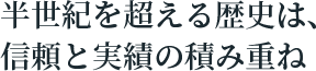 半世紀を超える歴史は、信頼と実績の積み重ね